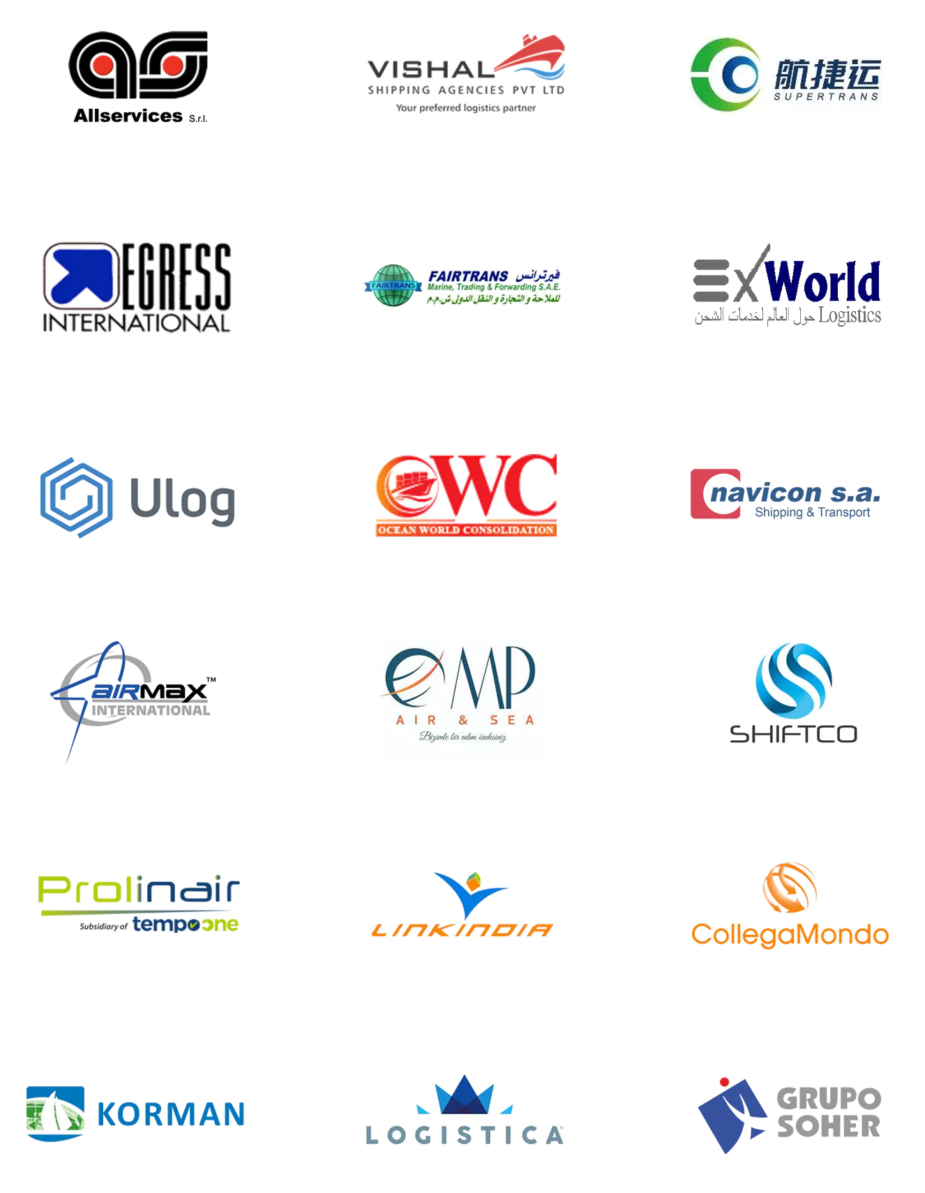 Allservices Srl, Vishal Shipping Agencies, Xiamen Supertrans Logistics, AIRMAX INTERNATIONAL, MP AIR SEA LOJISTIK, SHIFTCO SHIPPING & LOGISTICS, EGRESS INTERNATIONAL, FAIRTRANS MARINE TRADING AND FORWARDING, Ex World Logistics, PROLINAIR, LINKINDIA LOGISTICS, COLLEGAMONDO, ULOG, OCEAN WORLD CONSOLIDATION SERVICES, NAVICON, KORMAN INTERNATIONAL, LOGISTICA, LOGISTICA - MASENI S.A., Soulistic Group